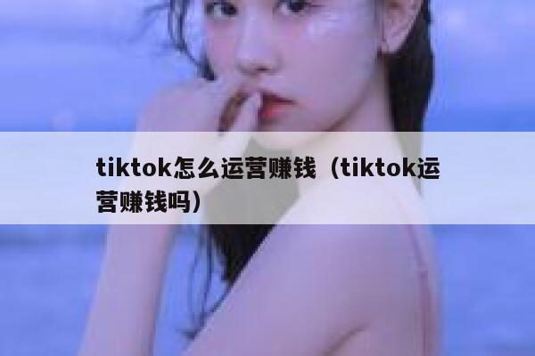tiktok怎么运营赚钱（tiktok运营赚钱吗） 第1张