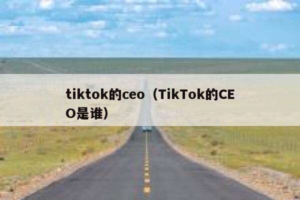 tiktok的ceo（TikTok的CEO是谁） 第1张