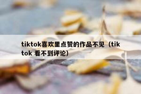 tiktok喜欢里点赞的作品不见（tiktok 看不到评论） 第1张