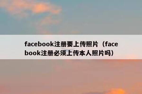 facebook注册要上传照片（facebook注册必须上传本人照片吗） 第1张