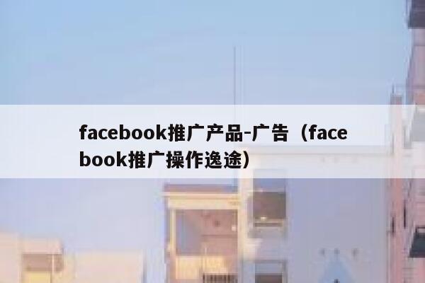 facebook推广产品-广告(facebook推广操作逸途) 第1张 facebook推广产品-广告(facebook推广操作逸途) 第1张
