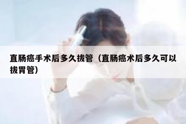 直肠癌手术后多久拔管（直肠癌术后多久可以拔胃管） 第1张