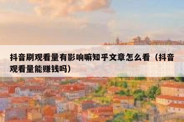抖音刷观看量有影响嘛知乎文章怎么看（抖音观看量能赚钱吗） 第1张