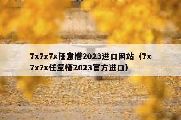 7x7x7x任意槽2023进口网站（7x7x7x任意槽2023官方进口） 第1张