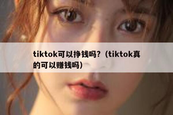 tiktok可以挣钱吗?（tiktok真的可以赚钱吗） 第1张