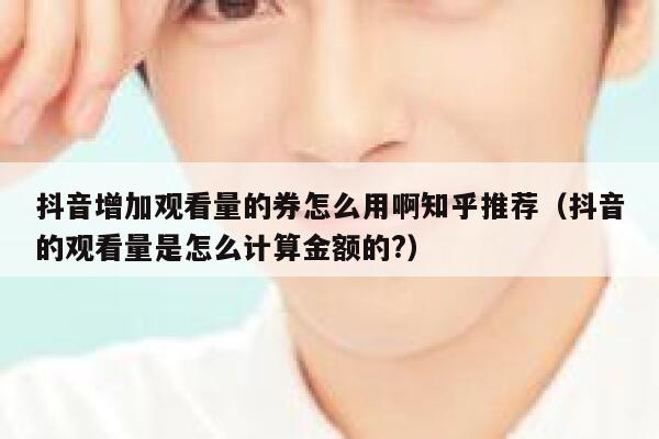 抖音增加观看量的券怎么用啊知乎推荐（抖音的观看量是怎么计算金额的?） 第1张