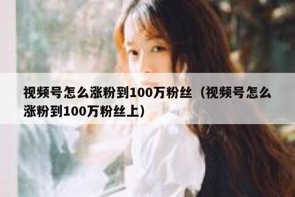 视频号怎么涨粉到100万粉丝（视频号怎么涨粉到100万粉丝上） 第1张