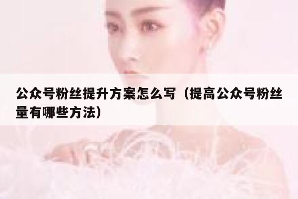 公众号粉丝提升方案怎么写（提高公众号粉丝量有哪些方法） 第1张