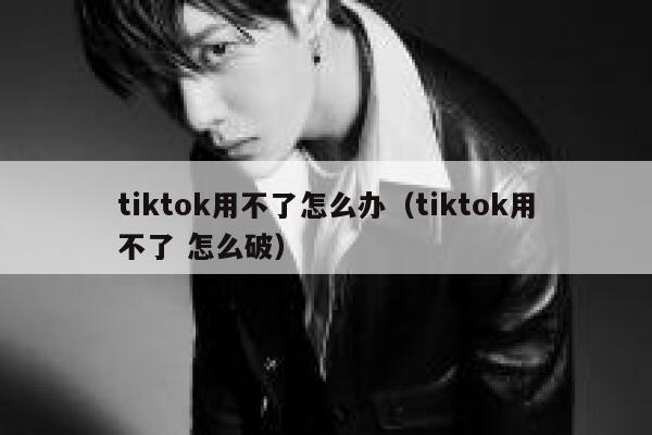 tiktok用不了怎么办（tiktok用不了 怎么破） 第1张