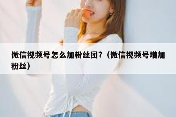 微信视频号怎么加粉丝团?（微信视频号增加粉丝） 第1张