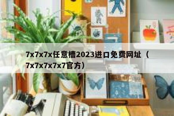 7x7x7x任意槽2023进口免费网址（7x7x7x7x7官方） 第1张