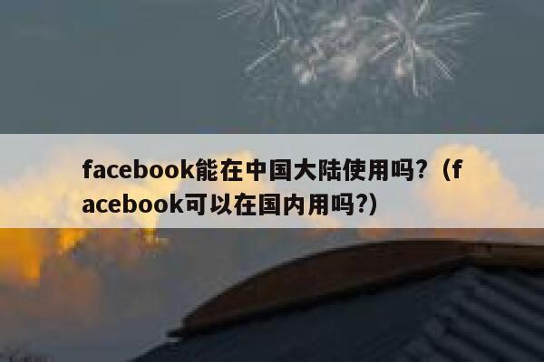 facebook能在中国大陆使用吗?（facebook可以在国内用吗?） 第1张