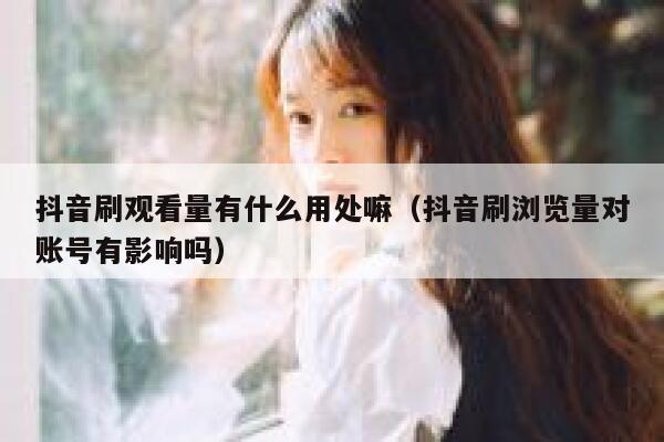 抖音刷观看量有什么用处嘛（抖音刷浏览量对账号有影响吗） 第1张