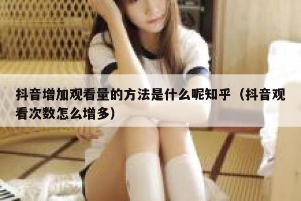抖音增加观看量的方法是什么呢知乎（抖音观看次数怎么增多） 第1张