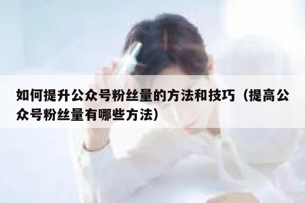 如何提升公众号粉丝量的方法和技巧(提高公众号粉丝量有哪些方法) 第1张 如何提升公众号粉丝量的方法和技巧(提高公众号粉丝量有哪些方法) 第1张