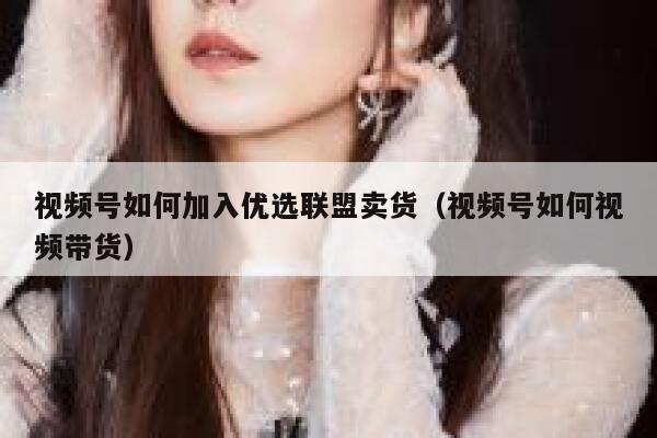视频号如何加入优选联盟卖货（视频号如何视频带货） 第1张