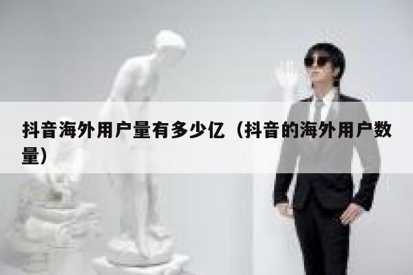 抖音海外用户量有多少亿（抖音的海外用户数量） 第1张