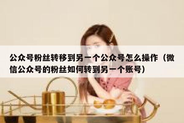 公众号粉丝转移到另一个公众号怎么操作（微信公众号的粉丝如何转到另一个账号） 第1张
