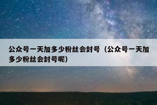 公众号一天加多少粉丝会封号（公众号一天加多少粉丝会封号呢） 第1张