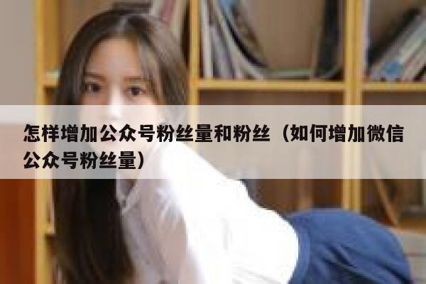怎样增加公众号粉丝量和粉丝(如何增加微信公众号粉丝量) 第1张 怎样增加公众号粉丝量和粉丝(如何增加微信公众号粉丝量) 第1张