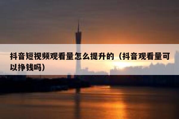抖音短视频观看量怎么提升的（抖音观看量可以挣钱吗） 第1张