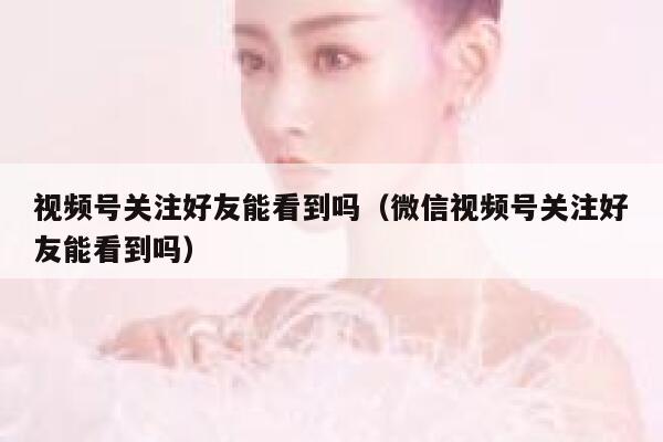 视频号关注好友能看到吗（微信视频号关注好友能看到吗） 第1张