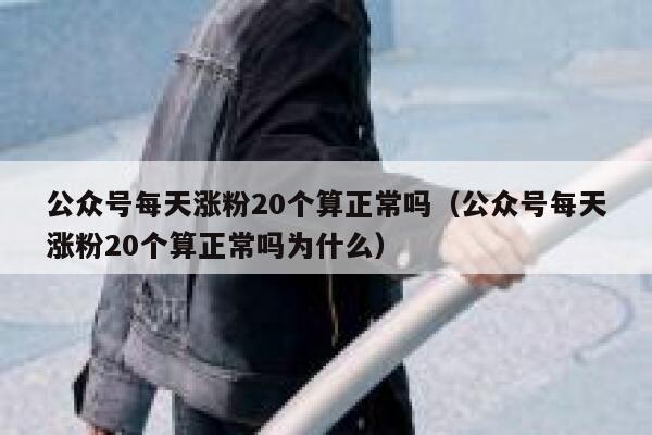 公众号每天涨粉20个算正常吗(公众号每天涨粉20个算正常吗为什么) 第1张 公众号每天涨粉20个算正常吗(公众号每天涨粉20个算正常吗为什么) 第1张