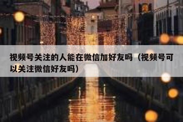 视频号关注的人能在微信加好友吗（视频号可以关注微信好友吗） 第1张