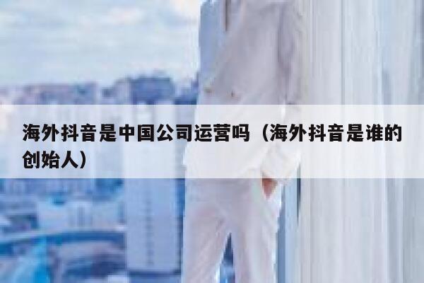 海外抖音是中国公司运营吗（海外抖音是谁的创始人） 第1张