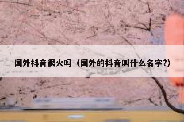 国外抖音很火吗（国外的抖音叫什么名字?） 第1张