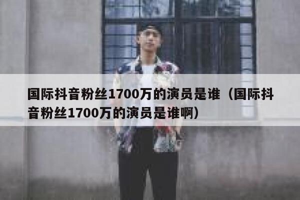 国际抖音粉丝1700万的演员是谁（国际抖音粉丝1700万的演员是谁啊） 第1张