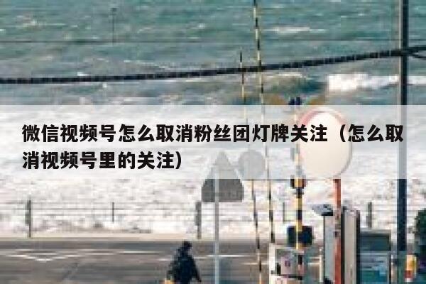 微信视频号怎么取消粉丝团灯牌关注（怎么取消视频号里的关注） 第1张