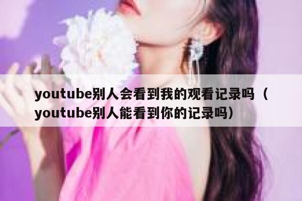 youtube别人会看到我的观看记录吗（youtube别人能看到你的记录吗） 第1张