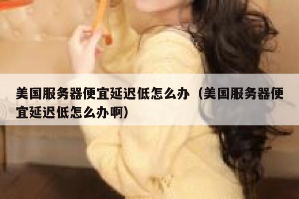 美国服务器便宜延迟低怎么办（美国服务器便宜延迟低怎么办啊） 第1张