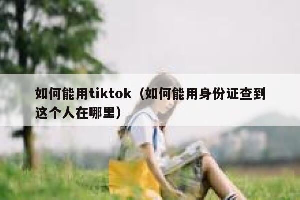 如何能用tiktok(如何能用身份证查到这个人在哪里) 第1张 如何能用tiktok(如何能用身份证查到这个人在哪里) 第1张