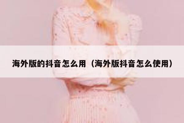 海外版的抖音怎么用（海外版抖音怎么使用） 第1张