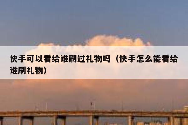 快手可以看给谁刷过礼物吗（快手怎么能看给谁刷礼物） 第1张