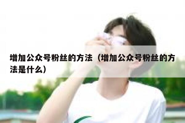 增加公众号粉丝的方法(增加公众号粉丝的方法是什么) 第1张 增加公众号粉丝的方法(增加公众号粉丝的方法是什么) 第1张