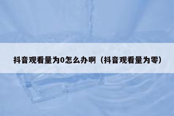 抖音观看量为0怎么办啊（抖音观看量为零） 第1张