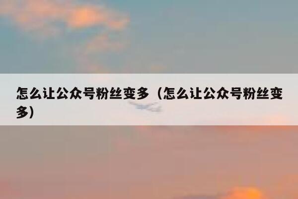 怎么让公众号粉丝变多（怎么让公众号粉丝变多） 第1张