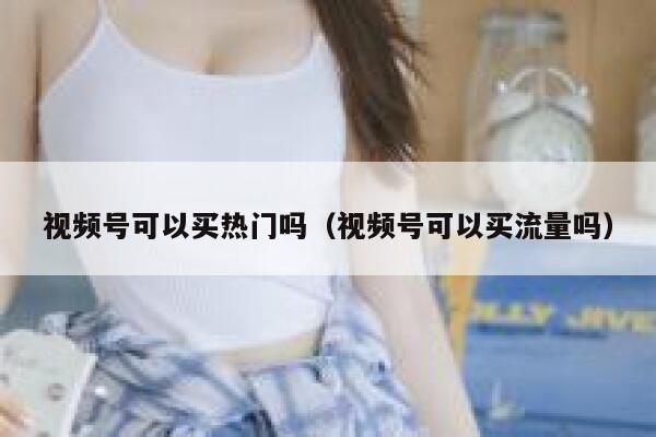 视频号可以买热门吗（视频号可以买流量吗） 第1张