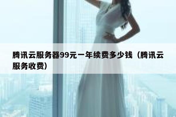 腾讯云服务器99元一年续费多少钱（腾讯云服务收费） 第1张