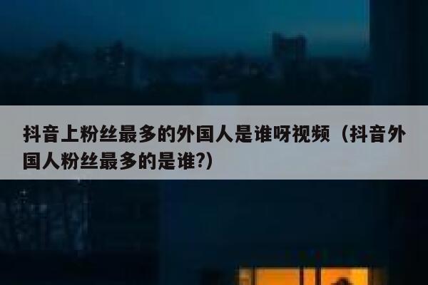 抖音上粉丝最多的外国人是谁呀视频（抖音外国人粉丝最多的是谁?） 第1张