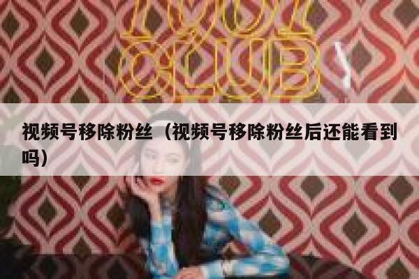 视频号移除粉丝（视频号移除粉丝后还能看到吗） 第1张