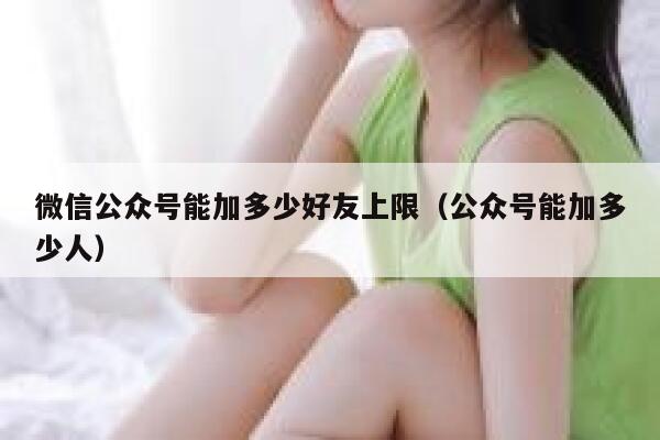 微信公众号能加多少好友上限（公众号能加多少人） 第1张