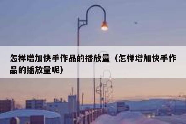 怎样增加快手作品的播放量（怎样增加快手作品的播放量呢） 第1张