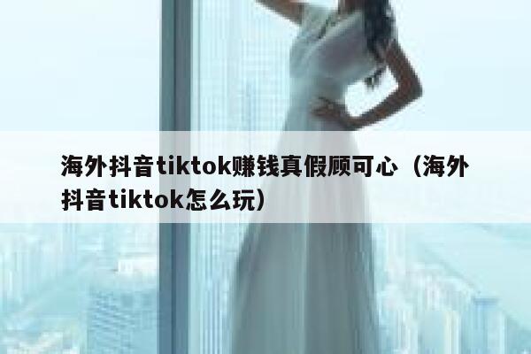 海外抖音tiktok赚钱真假顾可心（海外抖音tiktok怎么玩） 第1张