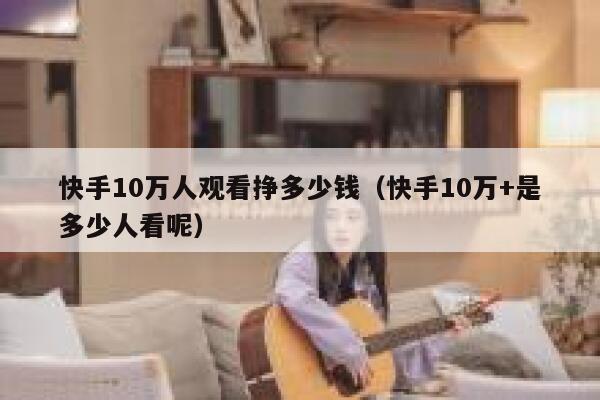 快手10万人观看挣多少钱(快手10万+是多少人看呢) 第1张 快手10万人观看挣多少钱(快手10万+是多少人看呢) 第1张
