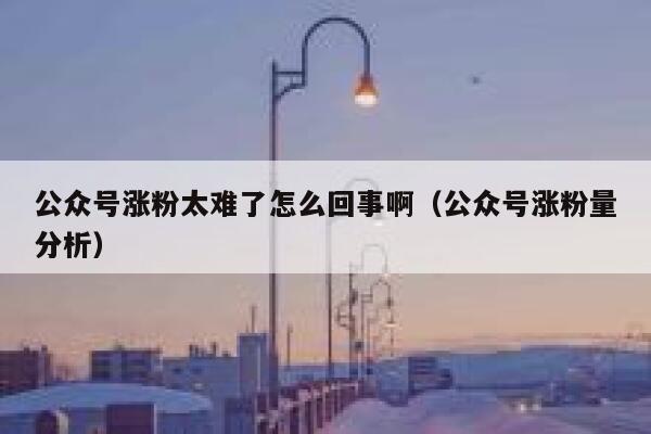 公众号涨粉太难了怎么回事啊（公众号涨粉量分析） 第1张