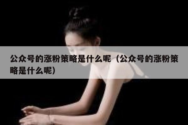 公众号的涨粉策略是什么呢（公众号的涨粉策略是什么呢） 第1张